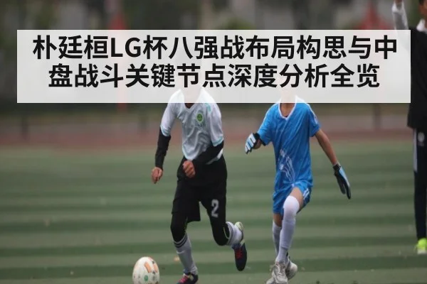 朴廷桓LG杯八强战布局构思与中盘战斗关键节点深度分析全览 | kaiyun